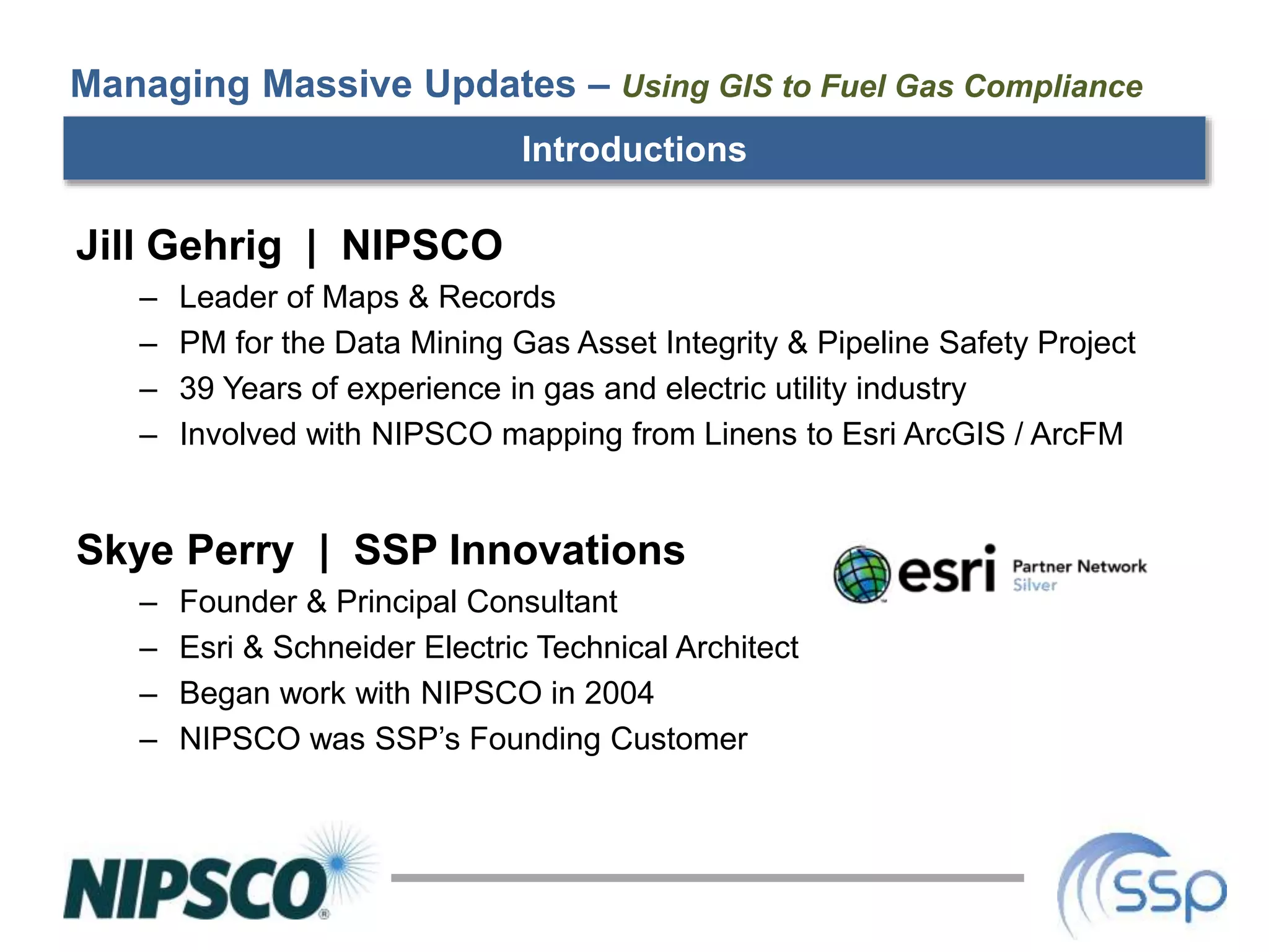 Managing Massive Updates – Using GIS to Fuel Gas Compliance
Jill Gehrig | NIPSCO
– Leader of Maps & Records
– PM for the Data Mining Gas Asset Integrity & Pipeline Safety Project
– 39 Years of experience in gas and electric utility industry
– Involved with NIPSCO mapping from Linens to Esri ArcGIS / ArcFM
Skye Perry | SSP Innovations
– Founder & Principal Consultant
– Esri & Schneider Electric Technical Architect
– Began work with NIPSCO in 2004
– NIPSCO was SSP’s Founding Customer
Introductions
 