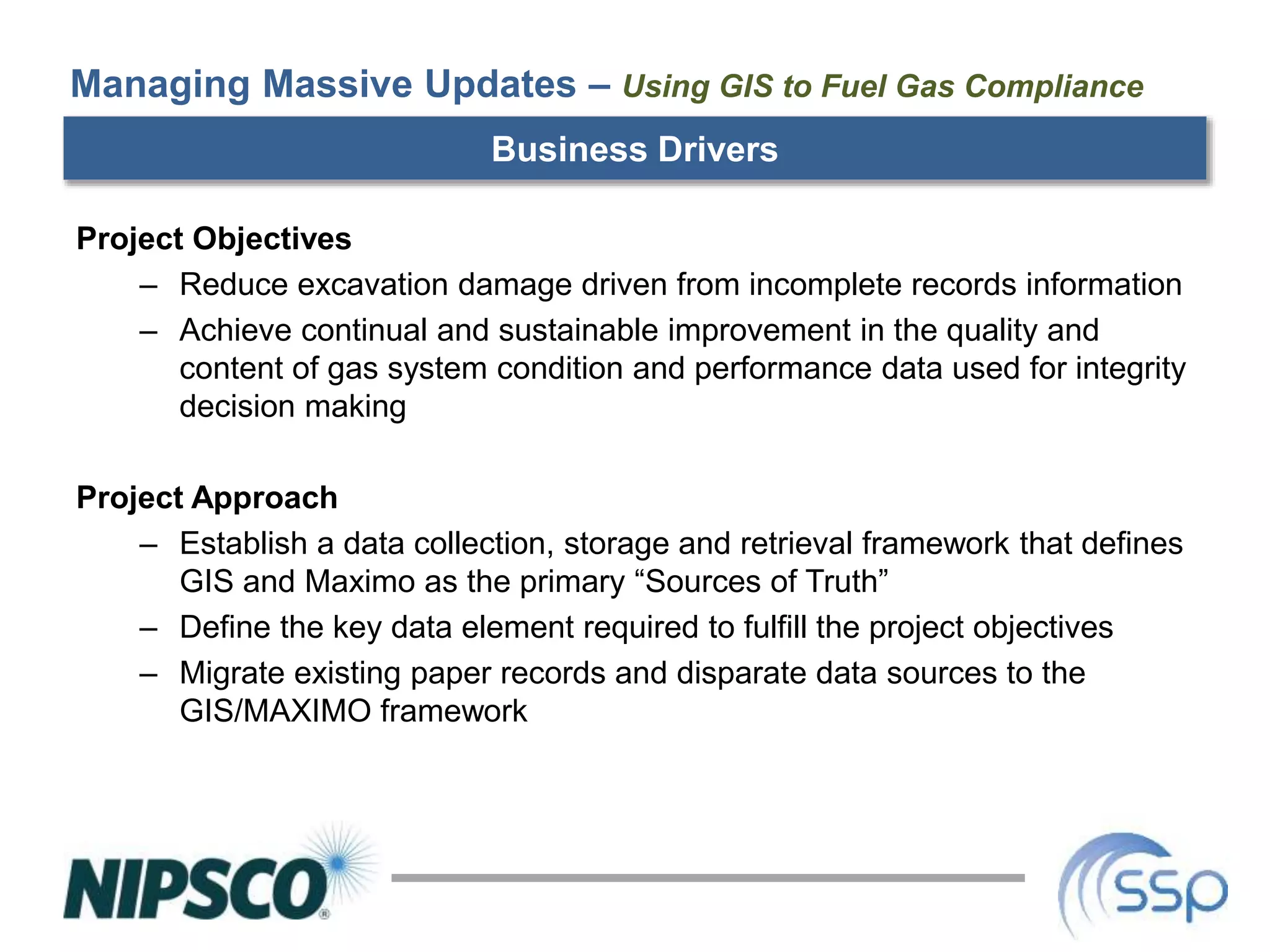 Managing Massive Updates – Using GIS to Fuel Gas Compliance
Business Drivers
Project Objectives
– Reduce excavation damage driven from incomplete records information
– Achieve continual and sustainable improvement in the quality and
content of gas system condition and performance data used for integrity
decision making
Project Approach
– Establish a data collection, storage and retrieval framework that defines
GIS and Maximo as the primary “Sources of Truth”
– Define the key data element required to fulfill the project objectives
– Migrate existing paper records and disparate data sources to the
GIS/MAXIMO framework
 