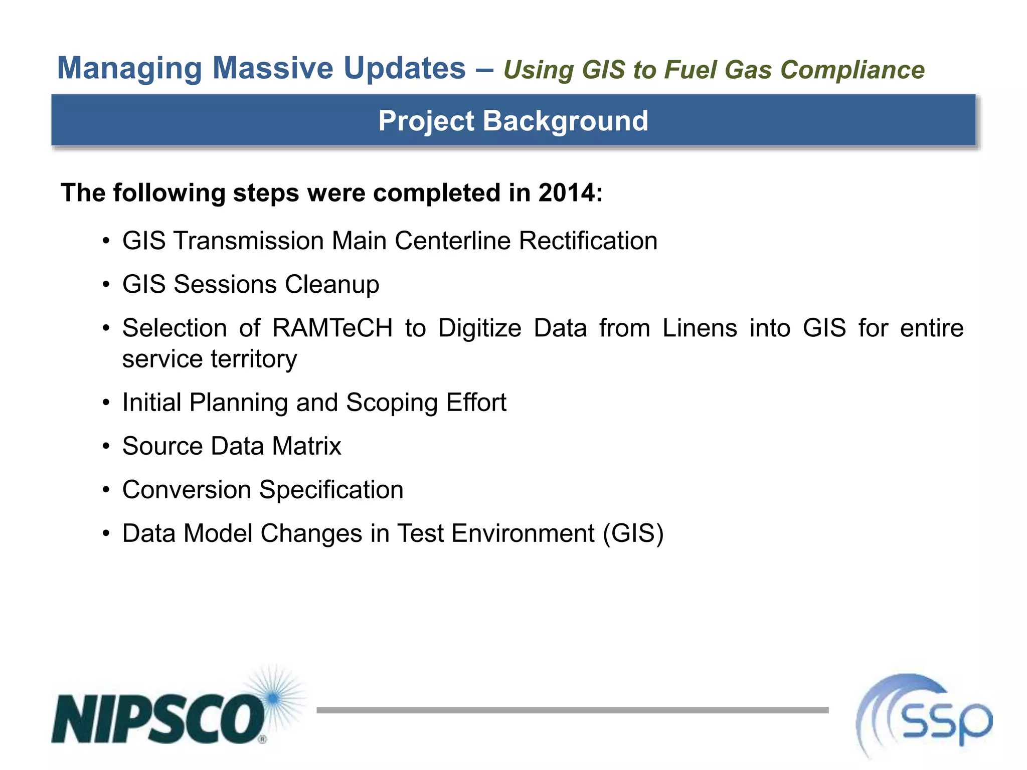 Project Background
The following steps were completed in 2014:
• GIS Transmission Main Centerline Rectification
• GIS Sessions Cleanup
• Selection of RAMTeCH to Digitize Data from Linens into GIS for entire
service territory
• Initial Planning and Scoping Effort
• Source Data Matrix
• Conversion Specification
• Data Model Changes in Test Environment (GIS)
Managing Massive Updates – Using GIS to Fuel Gas Compliance
 