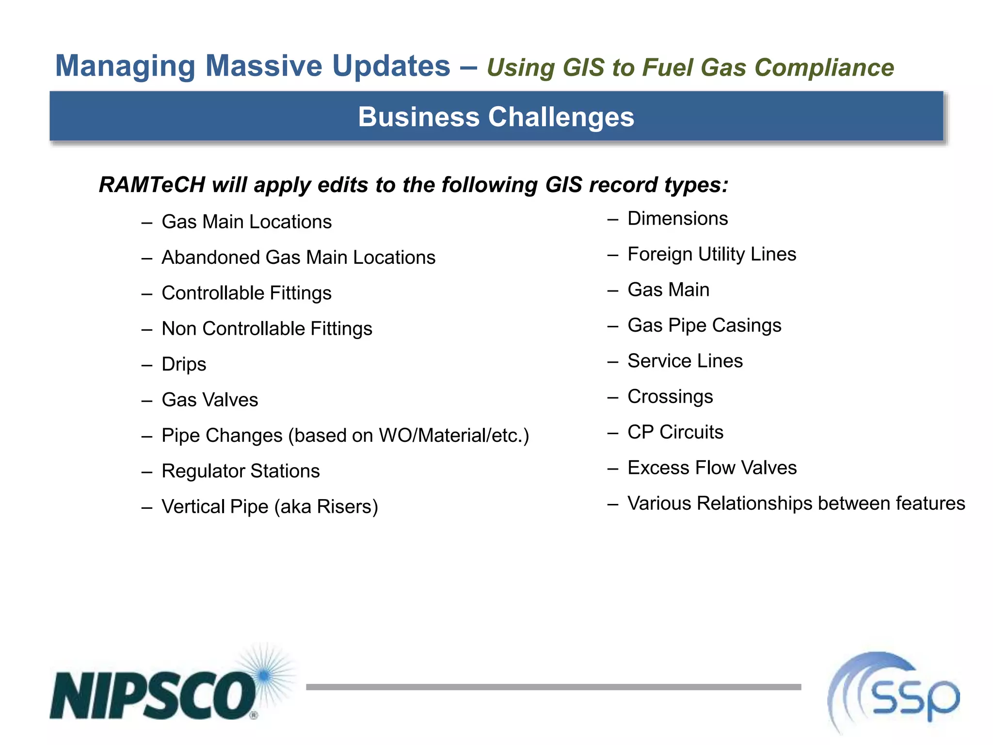 Business Challenges
RAMTeCH will apply edits to the following GIS record types:
– Gas Main Locations
– Abandoned Gas Main Locations
– Controllable Fittings
– Non Controllable Fittings
– Drips
– Gas Valves
– Pipe Changes (based on WO/Material/etc.)
– Regulator Stations
– Vertical Pipe (aka Risers)
Managing Massive Updates – Using GIS to Fuel Gas Compliance
– Dimensions
– Foreign Utility Lines
– Gas Main
– Gas Pipe Casings
– Service Lines
– Crossings
– CP Circuits
– Excess Flow Valves
– Various Relationships between features
 