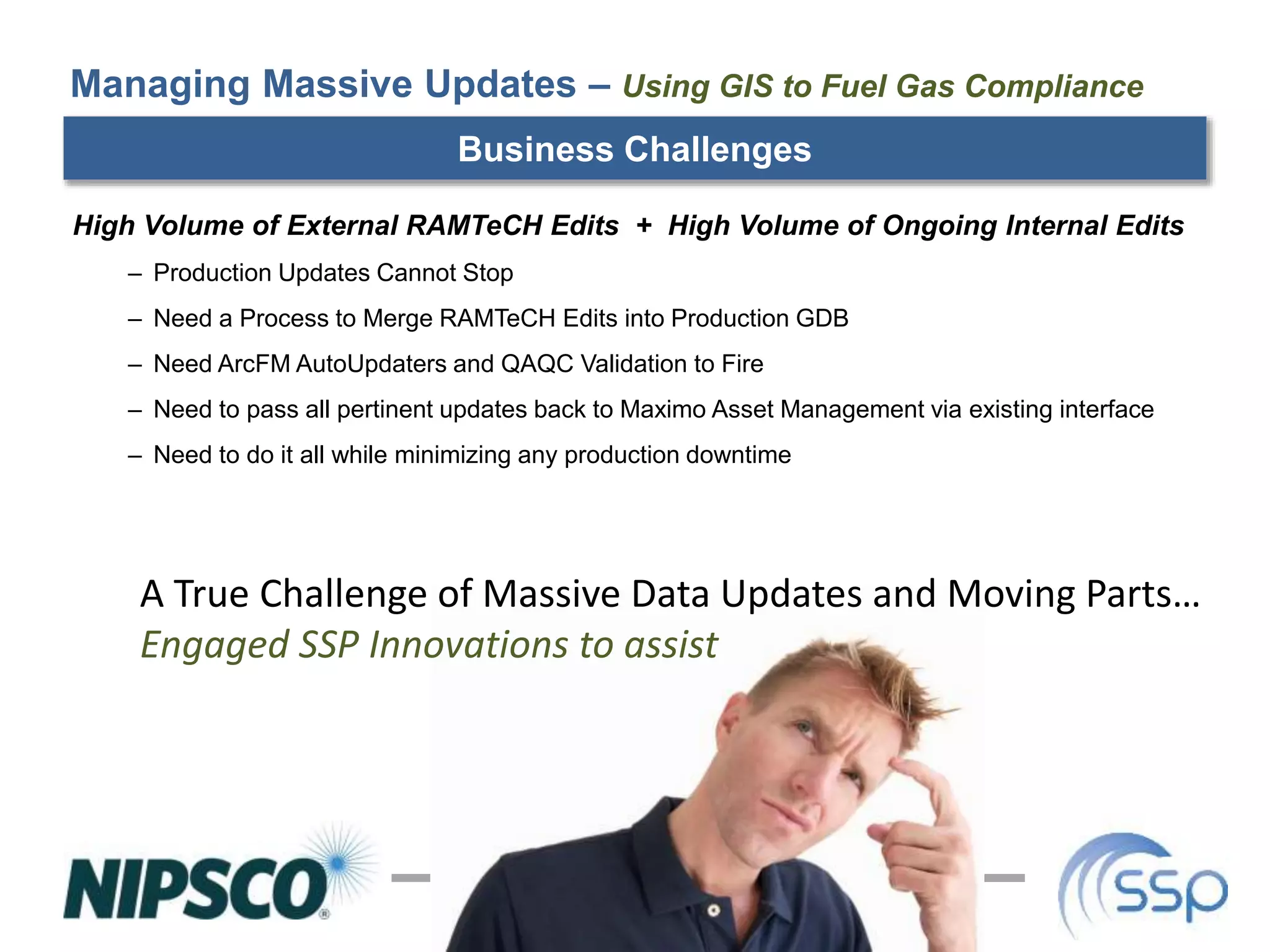 Business Challenges
High Volume of External RAMTeCH Edits + High Volume of Ongoing Internal Edits
– Production Updates Cannot Stop
– Need a Process to Merge RAMTeCH Edits into Production GDB
– Need ArcFM AutoUpdaters and QAQC Validation to Fire
– Need to pass all pertinent updates back to Maximo Asset Management via existing interface
– Need to do it all while minimizing any production downtime
Managing Massive Updates – Using GIS to Fuel Gas Compliance
A True Challenge of Massive Data Updates and Moving Parts…
Engaged SSP Innovations to assist
 