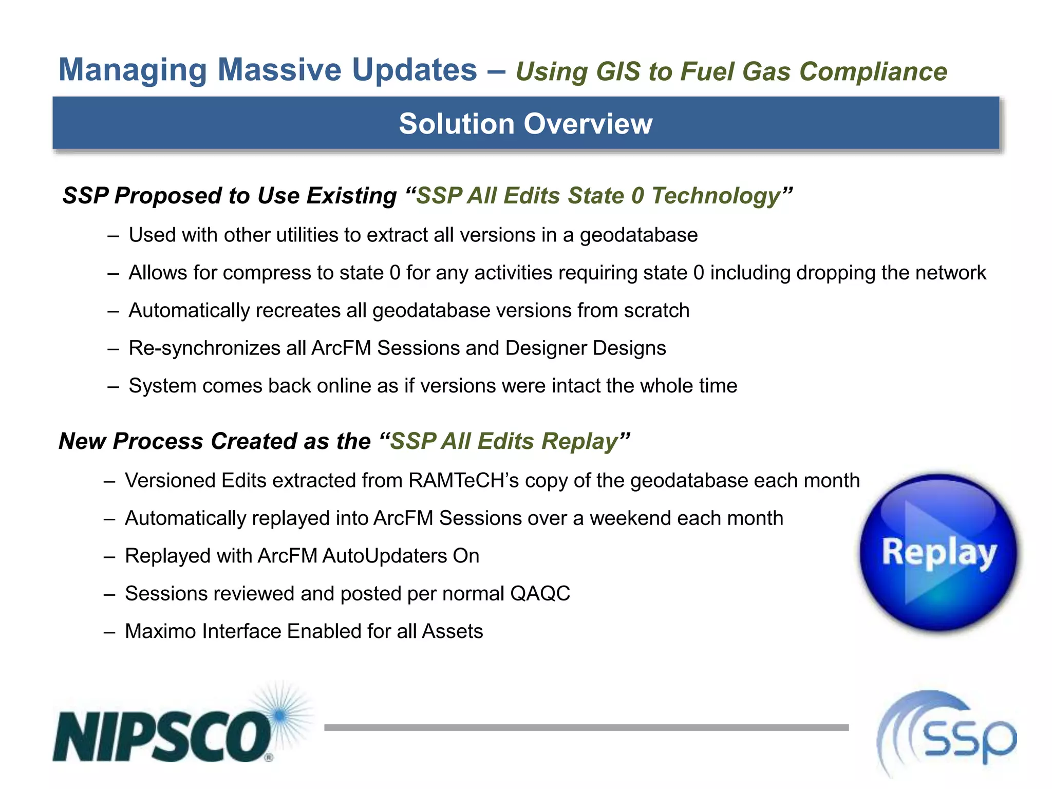 Solution Overview
SSP Proposed to Use Existing “SSP All Edits State 0 Technology”
– Used with other utilities to extract all versions in a geodatabase
– Allows for compress to state 0 for any activities requiring state 0 including dropping the network
– Automatically recreates all geodatabase versions from scratch
– Re-synchronizes all ArcFM Sessions and Designer Designs
– System comes back online as if versions were intact the whole time
Managing Massive Updates – Using GIS to Fuel Gas Compliance
New Process Created as the “SSP All Edits Replay”
– Versioned Edits extracted from RAMTeCH’s copy of the geodatabase each month
– Automatically replayed into ArcFM Sessions over a weekend each month
– Replayed with ArcFM AutoUpdaters On
– Sessions reviewed and posted per normal QAQC
– Maximo Interface Enabled for all Assets
 