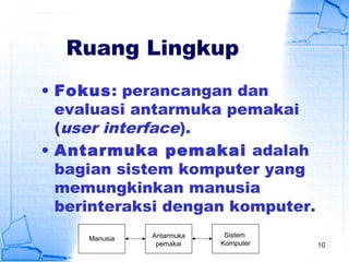 10
Ruang Lingkup
• Fokus: perancangan dan
evaluasi antarmuka pemakai
(user interface).
• Antarmuka pemakai adalah
bagian sistem komputer yang
memungkinkan manusia
berinteraksi dengan komputer.
Manusia Antarmuka
pemakai
Sistem
Komputer
 