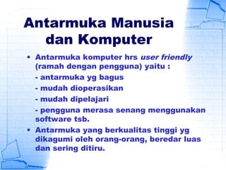 Antarmuka Manusia
dan Komputer
• Antarmuka komputer hrs user friendly
(ramah dengan pengguna) yaitu :
- antarmuka yg bagus
- mudah dioperasikan
- mudah dipelajari
- pengguna merasa senang menggunakan
software tsb.
• Antarmuka yang berkualitas tinggi yg
dikagumi oleh orang-orang, beredar luas
dan sering ditiru.
 