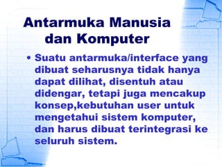 Antarmuka Manusia
dan Komputer
• Suatu antarmuka/interface yang
dibuat seharusnya tidak hanya
dapat dilihat, disentuh atau
didengar, tetapi juga mencakup
konsep,kebutuhan user untuk
mengetahui sistem komputer,
dan harus dibuat terintegrasi ke
seluruh sistem.
 