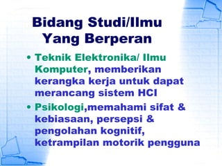 Bidang Studi/Ilmu
Yang Berperan
• Teknik Elektronika/ Ilmu
Komputer, memberikan
kerangka kerja untuk dapat
merancang sistem HCI
• Psikologi,memahami sifat &
kebiasaan, persepsi &
pengolahan kognitif,
ketrampilan motorik pengguna
 