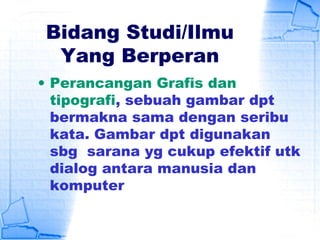 Bidang Studi/Ilmu
Yang Berperan
• Perancangan Grafis dan
tipografi, sebuah gambar dpt
bermakna sama dengan seribu
kata. Gambar dpt digunakan
sbg sarana yg cukup efektif utk
dialog antara manusia dan
komputer
 