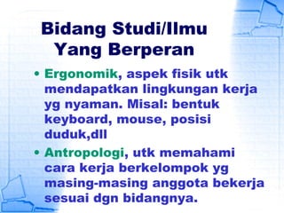 Bidang Studi/Ilmu
Yang Berperan
• Ergonomik, aspek fisik utk
mendapatkan lingkungan kerja
yg nyaman. Misal: bentuk
keyboard, mouse, posisi
duduk,dll
• Antropologi, utk memahami
cara kerja berkelompok yg
masing-masing anggota bekerja
sesuai dgn bidangnya.
 