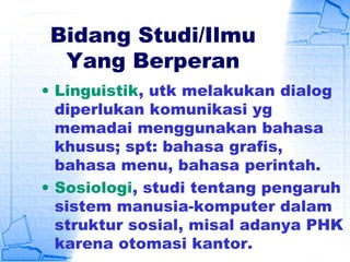 Bidang Studi/Ilmu
Yang Berperan
• Linguistik, utk melakukan dialog
diperlukan komunikasi yg
memadai menggunakan bahasa
khusus; spt: bahasa grafis,
bahasa menu, bahasa perintah.
• Sosiologi, studi tentang pengaruh
sistem manusia-komputer dalam
struktur sosial, misal adanya PHK
karena otomasi kantor.
 