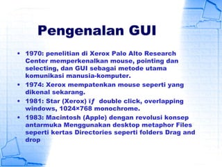 Pengenalan GUI
• 1970: penelitian di Xerox Palo Alto Research
Center memperkenalkan mouse, pointing dan
selecting, dan GUI sebagai metode utama
komunikasi manusia-komputer.
• 1974: Xerox mempatenkan mouse seperti yang
dikenal sekarang.
• 1981: Star (Xerox) ïƒ  double click, overlapping
windows, 1024×768 monochrome.
• 1983: Macintosh (Apple) dengan revolusi konsep
antarmuka Menggunakan desktop metaphor Files
seperti kertas Directories seperti folders Drag and
drop
 