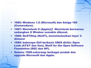 • 1985: Windows 1.0 (Microsoft) dan Amiga 100
(Commodore).
• 1987: Macintosh II (Apple)ïƒ  Macintosh berwarna;
sedangkan X Window semakin dikenal.
• 1988: NeXTStep (NeXT), mensimulasikan layar 3-
dimensi
• 1989: beberapa GUI berbasis UNIX dirilis: Open
Look (AT&T dan Sun), Motif for the Open Software
Foundation (DEC dan HP).
• Selama 1990-sekarang: berbagai produk dan
upgrade Microsoft dan Apple.
 