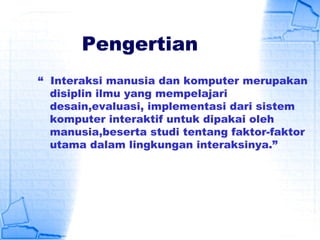Pengertian
“ Interaksi manusia dan komputer merupakan
disiplin ilmu yang mempelajari
desain,evaluasi, implementasi dari sistem
komputer interaktif untuk dipakai oleh
manusia,beserta studi tentang faktor-faktor
utama dalam lingkungan interaksinya.”
 