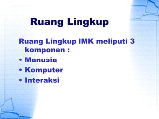 Ruang Lingkup
Ruang Lingkup IMK meliputi 3
komponen :
• Manusia
• Komputer
• Interaksi
 