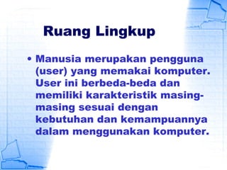 Ruang Lingkup
• Manusia merupakan pengguna
(user) yang memakai komputer.
User ini berbeda-beda dan
memiliki karakteristik masing-
masing sesuai dengan
kebutuhan dan kemampuannya
dalam menggunakan komputer.
 