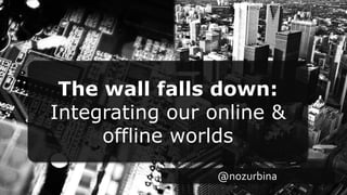 The wall falls down:
Integrating our online &
offline worlds
@nozurbina
 
