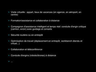 Visite virtuelle : appart, lieux de vacances (en agence, en aéroport, en
centre)
Formation/assistance et collaboration à distance
Compagnon d'assistance intelligent et temps réel: conduite d'engin critique
(camion, avion) avec guidage et conseils
Sécurité routière ou en entrepôt
Optimisation de travail (déplacement en entrepôt, workbench étendu et
virtuel...)
Collaboration et téléconférence
Conduite d'engins (robots/drones) à distance
...
 
