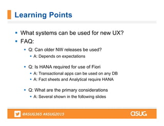  What systems can be used for new UX?
 FAQ:
 Q: Can older NW releases be used?
 A: Depends on expectations
 Q: Is HANA required for use of Fiori
 A: Transactional apps can be used on any DB
 A: Fact sheets and Analytical require HANA
 Q: What are the primary considerations
 A: Several shown in the following slides
Learning Points
 