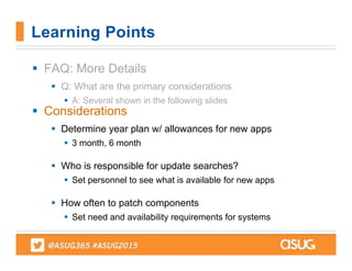  FAQ: More Details
 Q: What are the primary considerations
 A: Several shown in the following slides
 Considerations
 Determine year plan w/ allowances for new apps
 3 month, 6 month
 Who is responsible for update searches?
 Set personnel to see what is available for new apps
 How often to patch components
 Set need and availability requirements for systems
Learning Points
 
