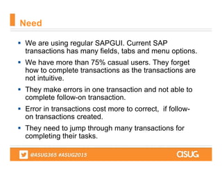  We are using regular SAPGUI. Current SAP
transactions has many fields, tabs and menu options.
 We have more than 75% casual users. They forget
how to complete transactions as the transactions are
not intuitive.
 They make errors in one transaction and not able to
complete follow-on transaction.
 Error in transactions cost more to correct, if follow-
on transactions created.
 They need to jump through many transactions for
completing their tasks.
Need
 