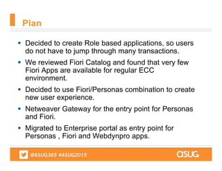  Decided to create Role based applications, so users
do not have to jump through many transactions.
 We reviewed Fiori Catalog and found that very few
Fiori Apps are available for regular ECC
environment.
 Decided to use Fiori/Personas combination to create
new user experience.
 Netweaver Gateway for the entry point for Personas
and Fiori.
 Migrated to Enterprise portal as entry point for
Personas , Fiori and Webdynpro apps.
Plan
 