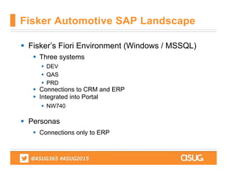  Fisker’s Fiori Environment (Windows / MSSQL)
 Three systems
 DEV
 QAS
 PRD
 Connections to CRM and ERP
 Integrated into Portal
 NW740
 Personas
 Connections only to ERP
Fisker Automotive SAP Landscape
 