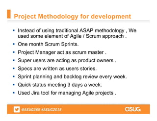  Instead of using traditional ASAP methodology , We
used some element of Agile / Scrum approach .
 One month Scrum Sprints.
 Project Manager act as scrum master .
 Super users are acting as product owners .
 Specs are written as users stories.
 Sprint planning and backlog review every week.
 Quick status meeting 3 days a week.
 Used Jira tool for managing Agile projects .
Project Methodology for development
 