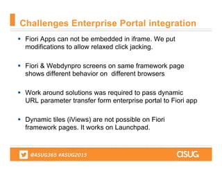 Fiori Apps can not be embedded in iframe. We put
modifications to allow relaxed click jacking.
 Fiori & Webdynpro screens on same framework page
shows different behavior on different browsers
 Work around solutions was required to pass dynamic
URL parameter transfer form enterprise portal to Fiori app
 Dynamic tiles (iViews) are not possible on Fiori
framework pages. It works on Launchpad.
Challenges Enterprise Portal integration
 