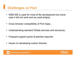 WEB IDE is used for most of the development but some
case it did not work and we used eclipse .
 Cross browser compatibility of Fiori Apps .
 Understanding standard OData services and structures.
 Frequent support packs & patches required.
 Issues on developing custom themes .
Challenges on Fiori
 