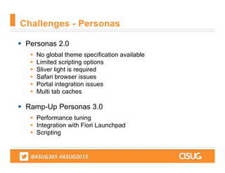  Personas 2.0
 No global theme specification available
 Limited scripting options
 Sliver light is required
 Safari browser issues
 Portal integration issues
 Multi tab caches
 Ramp-Up Personas 3.0
 Performance tuning
 Integration with Fiori Launchpad
 Scripting
Challenges - Personas
 