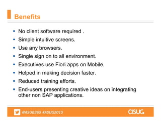  No client software required .
 Simple intuitive screens.
 Use any browsers.
 Single sign on to all environment.
 Executives use Fiori apps on Mobile.
 Helped in making decision faster.
 Reduced training efforts.
 End-users presenting creative ideas on integrating
other non SAP applications.
Benefits
 