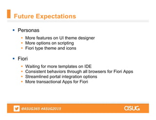  Personas
 More features on UI theme designer
 More options on scripting
 Fiori type theme and icons
 Fiori
 Waiting for more templates on IDE
 Consistent behaviors through all browsers for Fiori Apps
 Streamlined portal integration options
 More transactional Apps for Fiori
Future Expectations
 