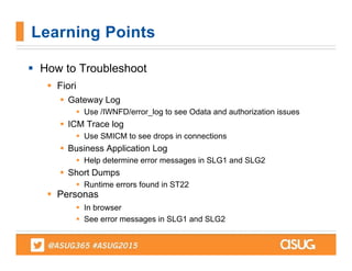  How to Troubleshoot
 Fiori
 Gateway Log
 Use /IWNFD/error_log to see Odata and authorization issues
 ICM Trace log
 Use SMICM to see drops in connections
 Business Application Log
 Help determine error messages in SLG1 and SLG2
 Short Dumps
 Runtime errors found in ST22
 Personas
 In browser
 See error messages in SLG1 and SLG2
Learning Points
 