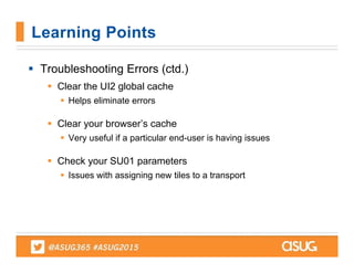  Troubleshooting Errors (ctd.)
 Clear the UI2 global cache
 Helps eliminate errors
 Clear your browser’s cache
 Very useful if a particular end-user is having issues
 Check your SU01 parameters
 Issues with assigning new tiles to a transport
Learning Points
 