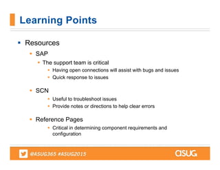  Resources
 SAP
 The support team is critical
 Having open connections will assist with bugs and issues
 Quick response to issues
 SCN
 Useful to troubleshoot issues
 Provide notes or directions to help clear errors
 Reference Pages
 Critical in determining component requirements and
configuration
Learning Points
 