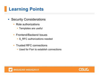  Security Considerations
 Role authorizations
 Templates are useful
 Frontend/Backend Issues
 S_RFC authorizations needed
 Trusted RFC connections
 Used for Fiori to establish connections
Learning Points
 