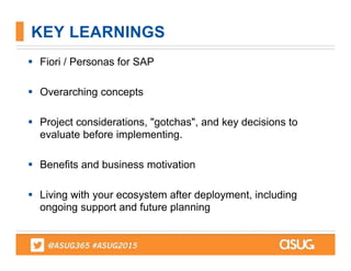  Fiori / Personas for SAP
 Overarching concepts
 Project considerations, "gotchas", and key decisions to
evaluate before implementing.
 Benefits and business motivation
 Living with your ecosystem after deployment, including
ongoing support and future planning
KEY LEARNINGS
 