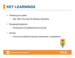  Protecting your system
 SSL, SSO, Virus Scan for Gateway, Geocoding
 Managing Development
 Knowing how to troubleshoot errors and tips
 Security
 Front-end and Back-end security requirements / considerations
KEY LEARNINGS
 