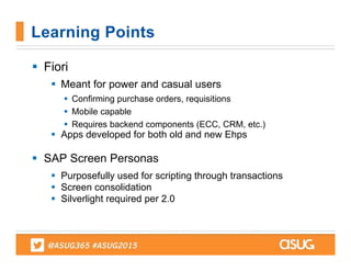  Fiori
 Meant for power and casual users
 Confirming purchase orders, requisitions
 Mobile capable
 Requires backend components (ECC, CRM, etc.)
 Apps developed for both old and new Ehps
 SAP Screen Personas
 Purposefully used for scripting through transactions
 Screen consolidation
 Silverlight required per 2.0
Learning Points
 
