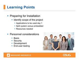  Preparing for Installation
 Identify scope of the project
 Applications to be used day 1
 Split system versus embedded
 Resources needed
 Personnel considerations
 Basis
 Security
 Development
 End-user testing
Learning Points
 
