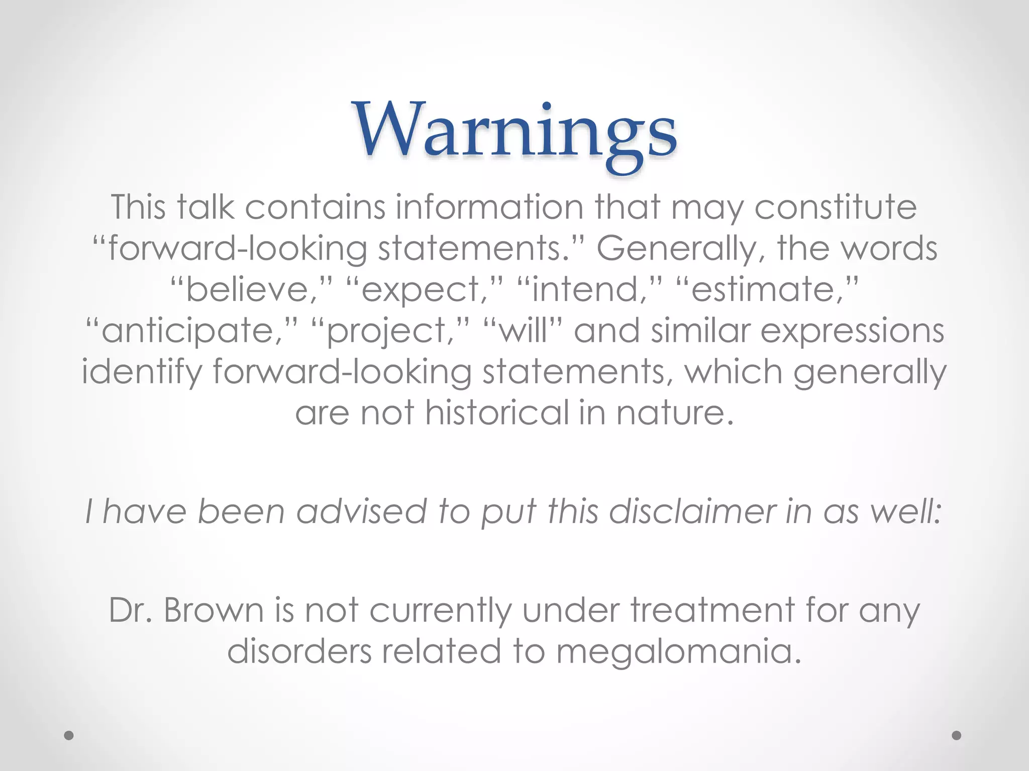Warnings
This talk contains information that may constitute
“forward-looking statements.” Generally, the words
“believe,” “expect,” “intend,” “estimate,”
“anticipate,” “project,” “will” and similar expressions
identify forward-looking statements, which generally
are not historical in nature.
I have been advised to put this disclaimer in as well:
Dr. Brown is not currently under treatment for any
disorders related to megalomania.
 