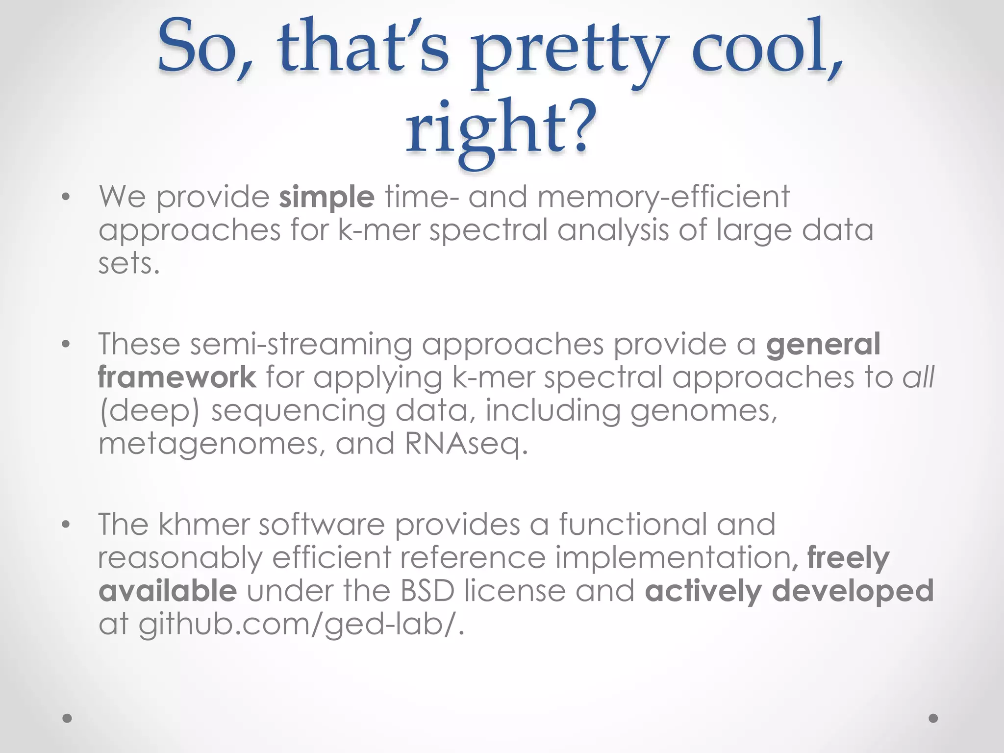 So, that’s pretty cool,
right?
• We provide simple time- and memory-efficient
approaches for k-mer spectral analysis of large data
sets.
• These semi-streaming approaches provide a general
framework for applying k-mer spectral approaches to all
(deep) sequencing data, including genomes,
metagenomes, and RNAseq.
• The khmer software provides a functional and
reasonably efficient reference implementation, freely
available under the BSD license and actively developed
at github.com/ged-lab/.
 