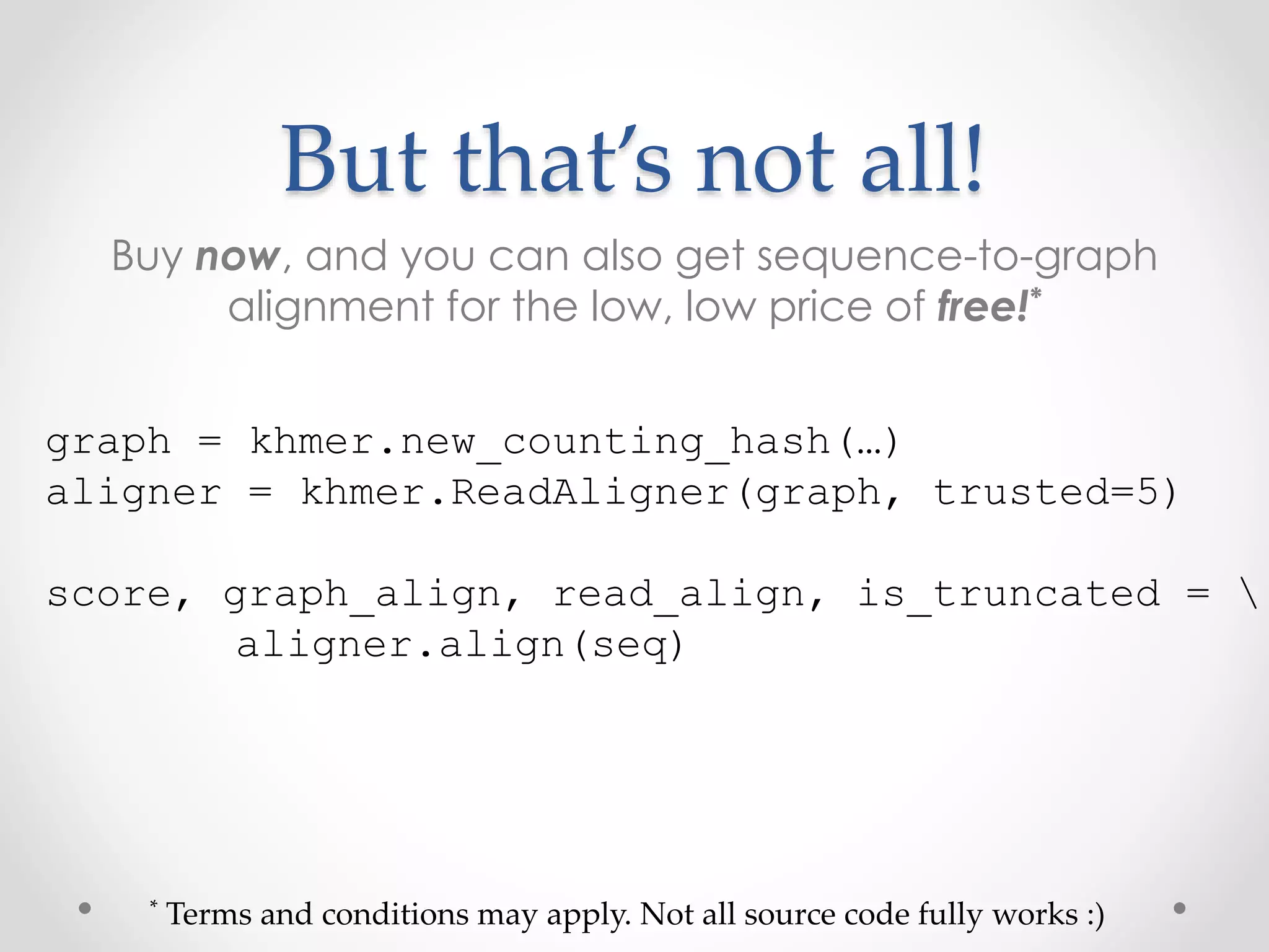 But that’s not all!
Buy now, and you can also get sequence-to-graph
alignment for the low, low price of free!*
graph = khmer.new_counting_hash(…)
aligner = khmer.ReadAligner(graph, trusted=5)
score, graph_align, read_align, is_truncated = 
aligner.align(seq)
* Terms and conditions may apply. Not all source code fully works :)
 