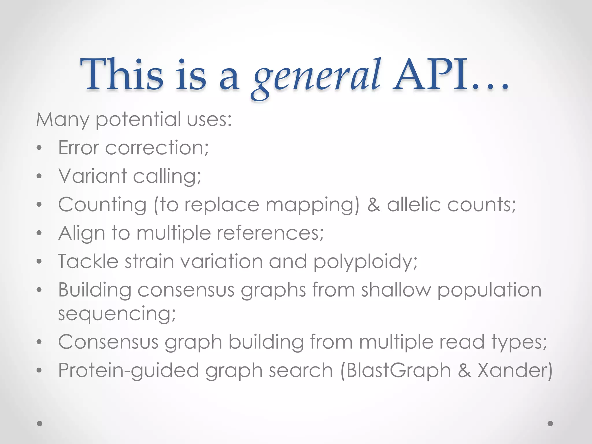 This is a general API…
Many potential uses:
• Error correction;
• Variant calling;
• Counting (to replace mapping) & allelic counts;
• Align to multiple references;
• Tackle strain variation and polyploidy;
• Building consensus graphs from shallow population
sequencing;
• Consensus graph building from multiple read types;
• Protein-guided graph search (BlastGraph & Xander)
 