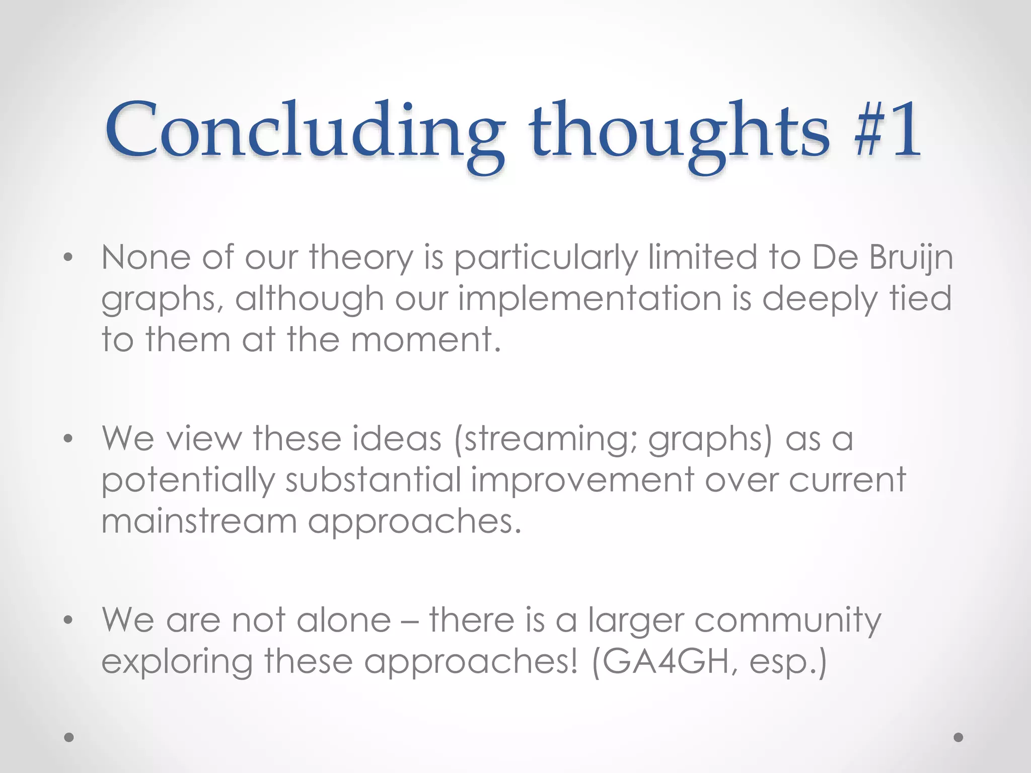 Concluding thoughts #1
• None of our theory is particularly limited to De Bruijn
graphs, although our implementation is deeply tied
to them at the moment.
• We view these ideas (streaming; graphs) as a
potentially substantial improvement over current
mainstream approaches.
• We are not alone – there is a larger community
exploring these approaches! (GA4GH, esp.)
 