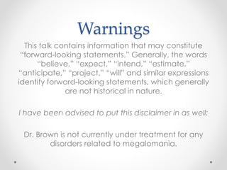 Warnings
This talk contains information that may constitute
“forward-looking statements.” Generally, the words
“believe,” “expect,” “intend,” “estimate,”
“anticipate,” “project,” “will” and similar expressions
identify forward-looking statements, which generally
are not historical in nature.
I have been advised to put this disclaimer in as well:
Dr. Brown is not currently under treatment for any
disorders related to megalomania.
 