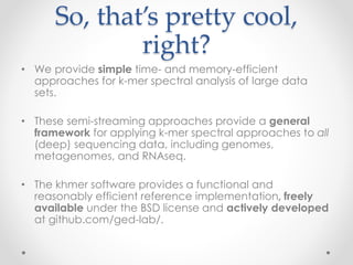 So, that’s pretty cool,
right?
• We provide simple time- and memory-efficient
approaches for k-mer spectral analysis of large data
sets.
• These semi-streaming approaches provide a general
framework for applying k-mer spectral approaches to all
(deep) sequencing data, including genomes,
metagenomes, and RNAseq.
• The khmer software provides a functional and
reasonably efficient reference implementation, freely
available under the BSD license and actively developed
at github.com/ged-lab/.
 
