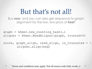 But that’s not all!
Buy now, and you can also get sequence-to-graph
alignment for the low, low price of free!*
graph = khmer.new_counting_hash(…)
aligner = khmer.ReadAligner(graph, trusted=5)
score, graph_align, read_align, is_truncated = 
aligner.align(seq)
* Terms and conditions may apply. Not all source code fully works :)
 