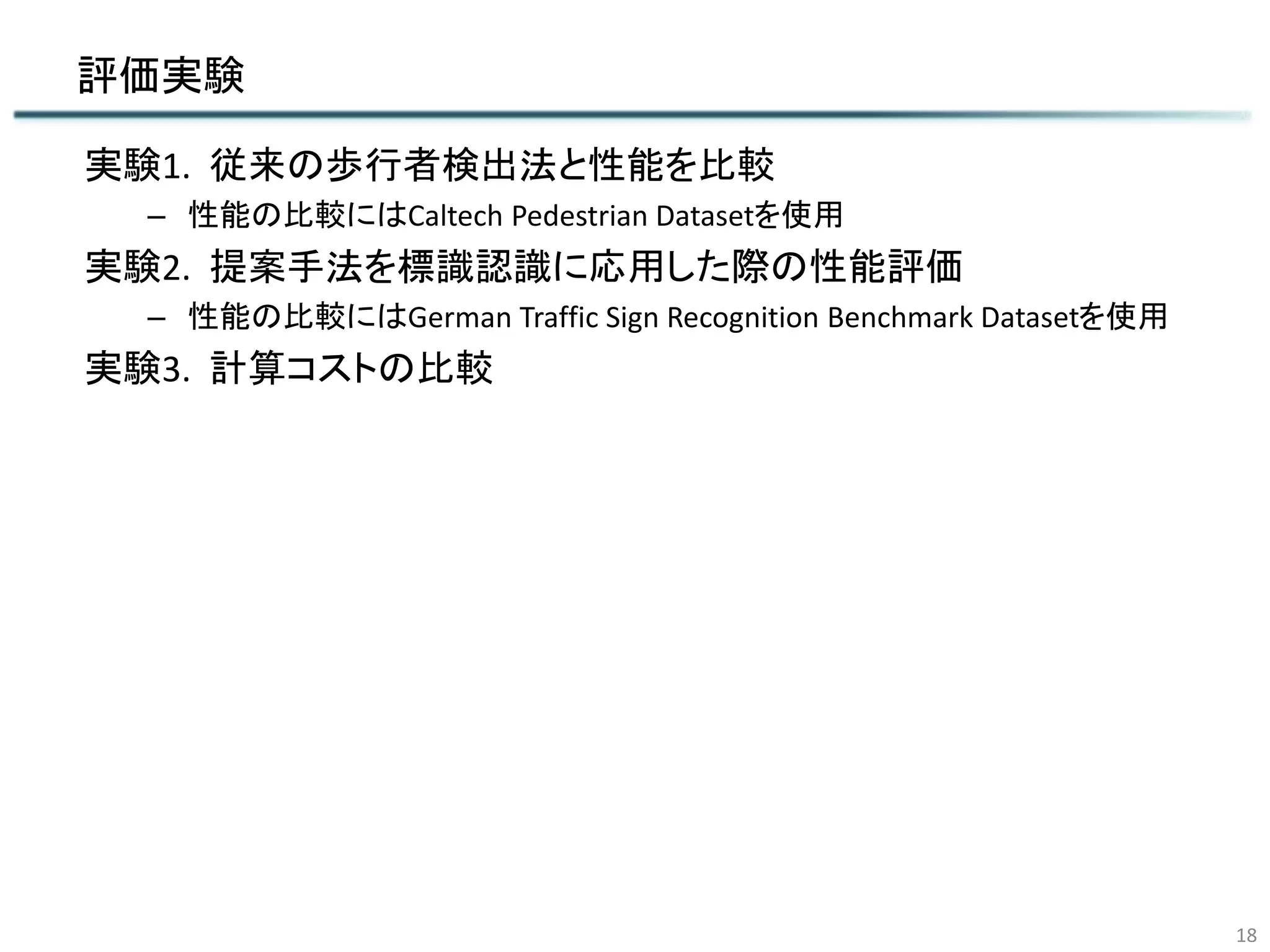 評価実験
実験1. 従来の歩行者検出法と性能を比較
– 性能の比較にはCaltech Pedestrian Datasetを使用
実験2. 提案手法を標識認識に応用した際の性能評価
– 性能の比較にはGerman Traffic Sign Recognition Benchmark Datasetを使用
実験3. 計算コストの比較
18
 