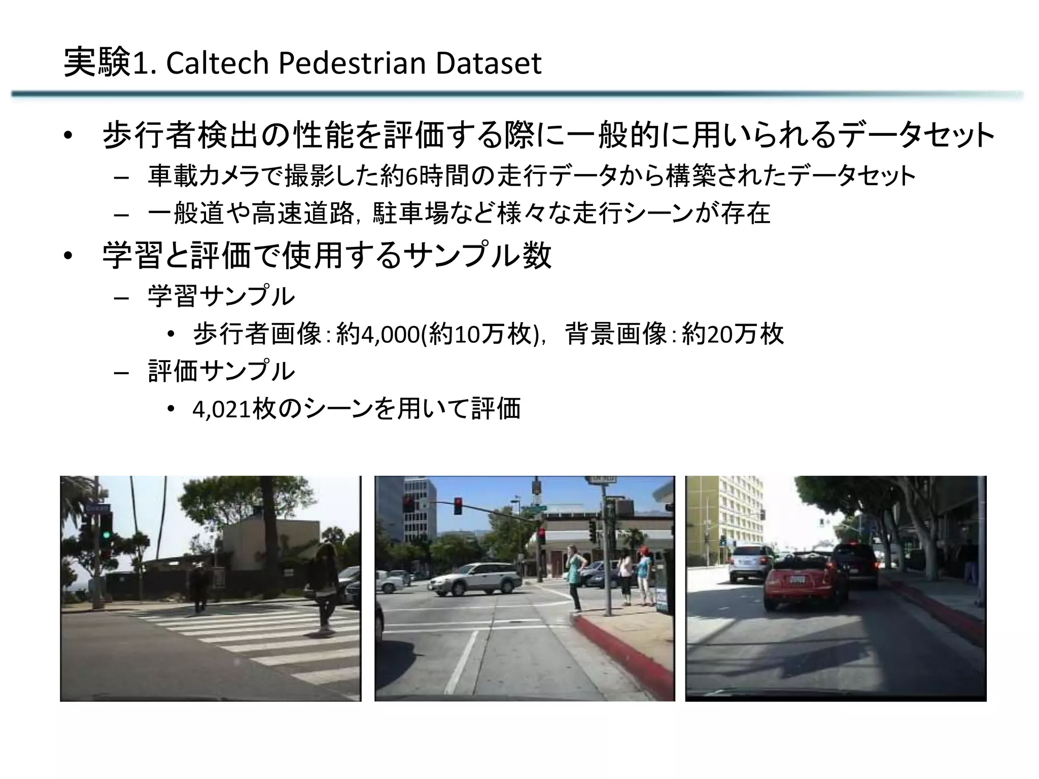 実験1. Caltech Pedestrian Dataset
• 歩行者検出の性能を評価する際に一般的に用いられるデータセット
– 車載カメラで撮影した約6時間の走行データから構築されたデータセット
– 一般道や高速道路，駐車場など様々な走行シーンが存在
• 学習と評価で使用するサンプル数
– 学習サンプル
• 歩行者画像：約4,000(約10万枚)， 背景画像：約20万枚
– 評価サンプル
• 4,021枚のシーンを用いて評価
 