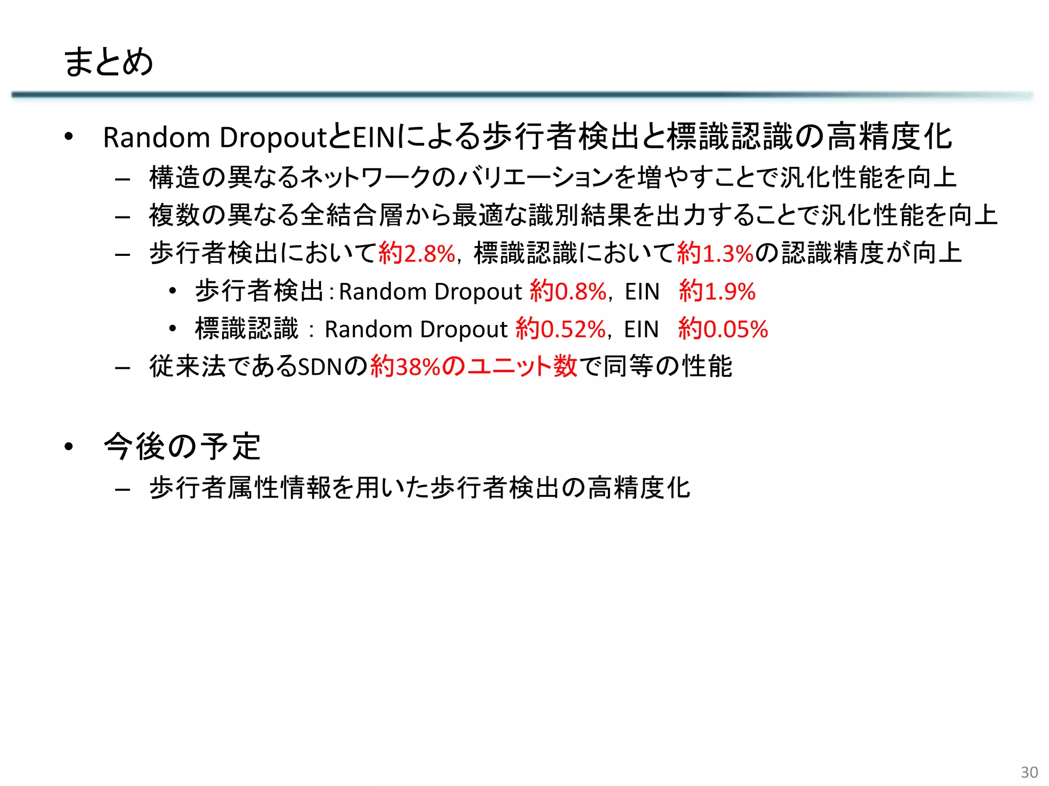 まとめ
30
• Random DropoutとEINによる歩行者検出と標識認識の高精度化
– 構造の異なるネットワークのバリエーションを増やすことで汎化性能を向上
– 複数の異なる全結合層から最適な識別結果を出力することで汎化性能を向上
– 歩行者検出において約2.8%，標識認識において約1.3%の認識精度が向上
• 歩行者検出：Random Dropout 約0.8%，EIN 約1.9%
• 標識認識 ： Random Dropout 約0.52%，EIN 約0.05%
– 従来法であるSDNの約38%のユニット数で同等の性能
• 今後の予定
– 歩行者属性情報を用いた歩行者検出の高精度化
 